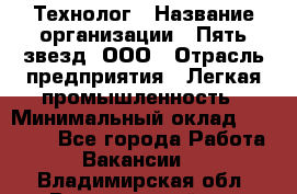 Технолог › Название организации ­ Пять звезд, ООО › Отрасль предприятия ­ Легкая промышленность › Минимальный оклад ­ 30 000 - Все города Работа » Вакансии   . Владимирская обл.,Вязниковский р-н